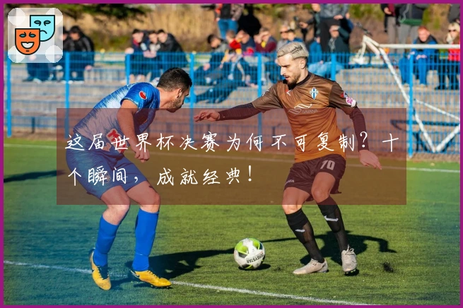 这届世界杯决赛为何不可复制?十个瞬间,成就经典!