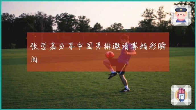 张哲嘉分享中国男排邀请赛精彩瞬间