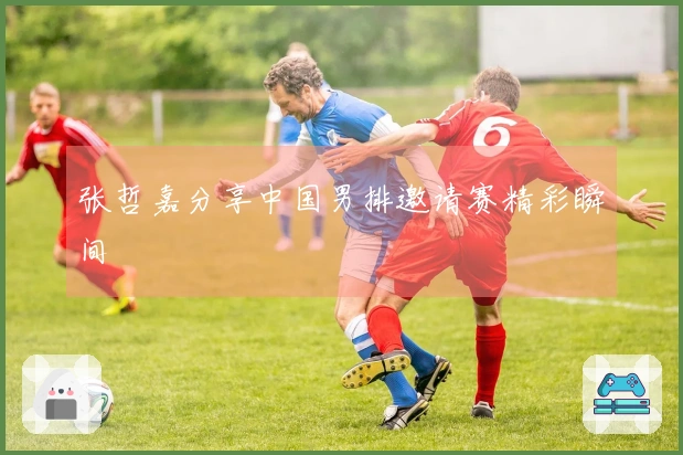 张哲嘉分享中国男排邀请赛精彩瞬间