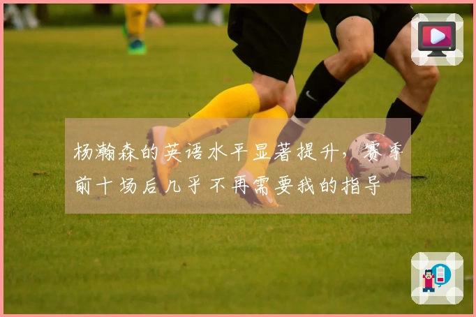 杨瀚森的英语水平显著提升,赛季前十场后几乎不再需要我的指导